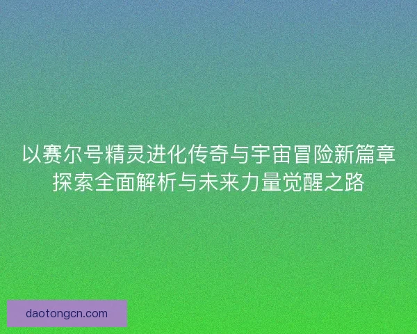 以赛尔号精灵进化传奇与宇宙冒险新篇章探索全面解析与未来力量觉醒之路