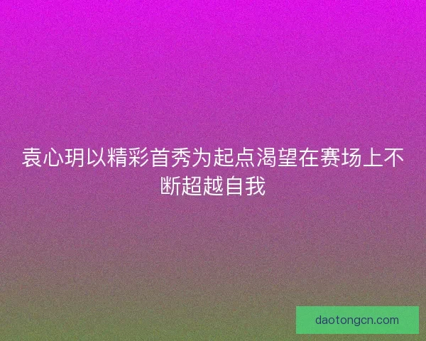 袁心玥以精彩首秀为起点渴望在赛场上不断超越自我