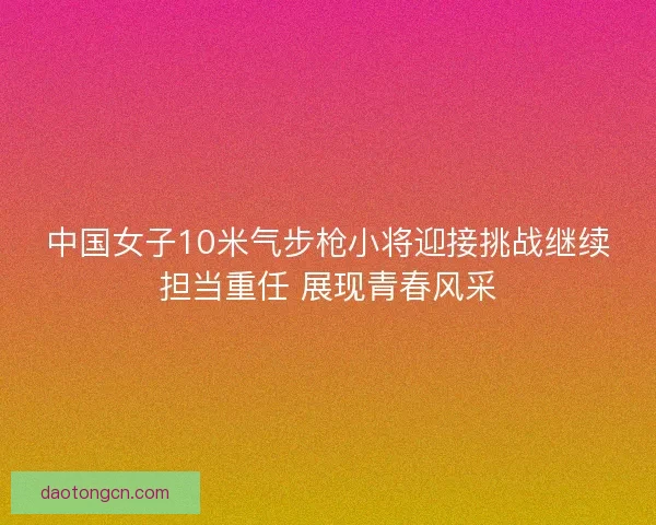 中国女子10米气步枪小将迎接挑战继续担当重任 展现青春风采