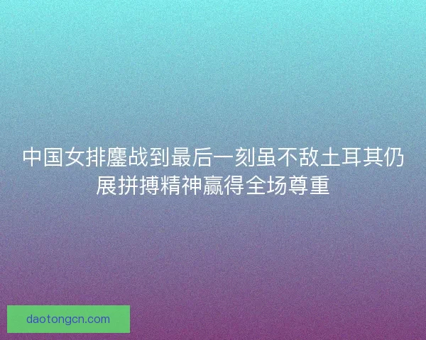 中国女排鏖战到最后一刻虽不敌土耳其仍展拼搏精神赢得全场尊重