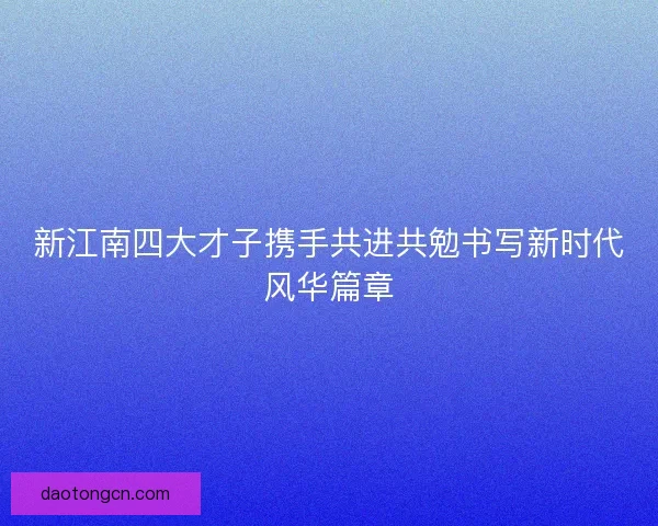 新江南四大才子携手共进共勉书写新时代风华篇章